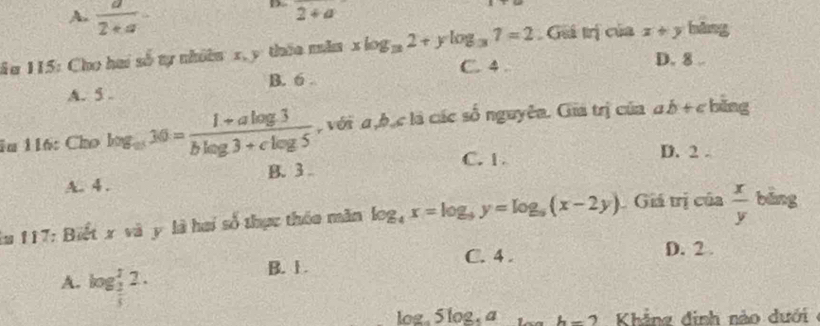 A.  a/2+a 
2+a
ău 115: Cho hai số tự nhiên x, y thia mẫa xlog _32+ylog _37=2 Giá trị của x+y hàng
C. 4 D. 8..
B. 6.
A. 5.
1n 116: Cho log _m30= (1+alog 3)/blog 3+clog 5  , với a , b, c là các số nguyên. Gia trị của ab+c bǎng
C. 1. D. 2.
A. 4. B. 3.
lu 117: Biết x và y là hai số thực thóa măn log _4x=log _9y=log _5(x-2y). Giá trị của  x/y  bāng
B. 1. C. 4.
D. 2.
A. log _ 1/3 ^12.
log _a5log _5a h-2 Khảng đinh nào dưới