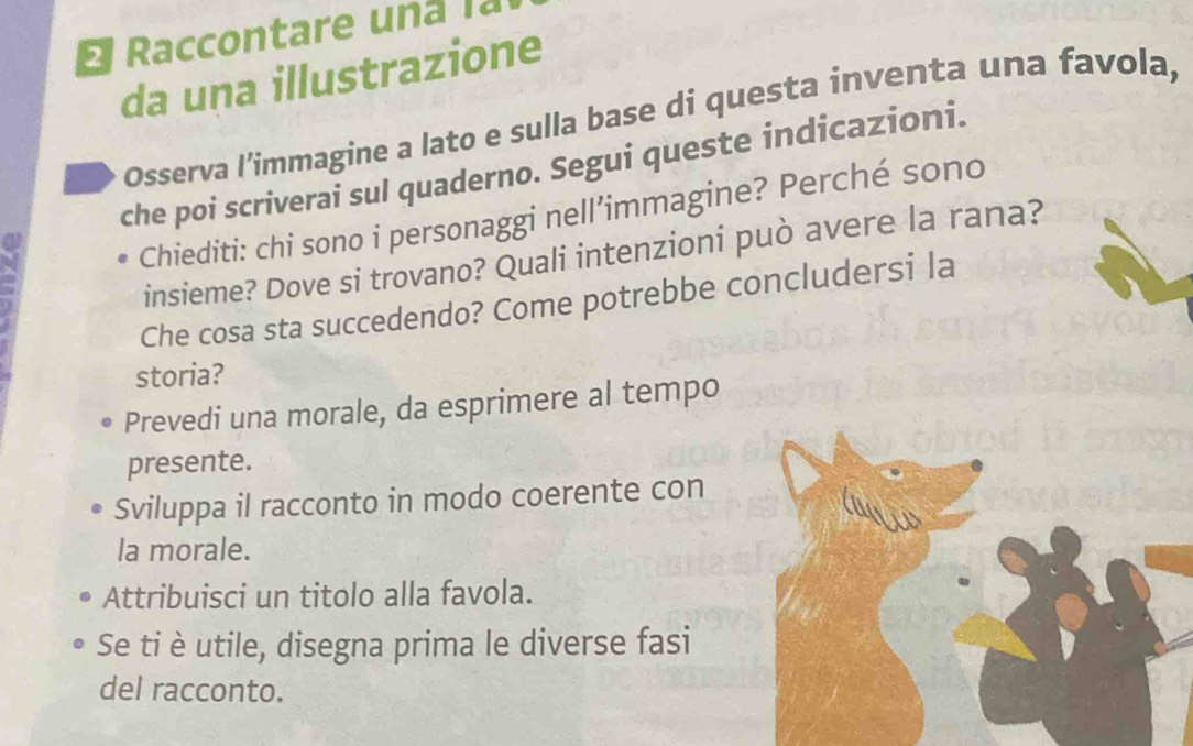 a 
da una illustrazione 
Osserva l’immagine a lato e sulla base di questa inventa una favola, 
che poi scriverai sul quaderno. Segui queste indicazioni. 
Chiediti: chi sono i personaggi nell’immagine? Perché sono 
insieme? Dove si trovano? Quali intenzioni può avere la rana? 
Che cosa sta succedendo? Come potrebbe concludersi la 
storia? 
Prevedi una morale, da esprimere al tempo 
presente. 
Sviluppa il racconto in modo coerente con 
la morale. 
Attribuisci un titolo alla favola. 
Se ti è utile, disegna prima le diverse fasi 
del racconto.