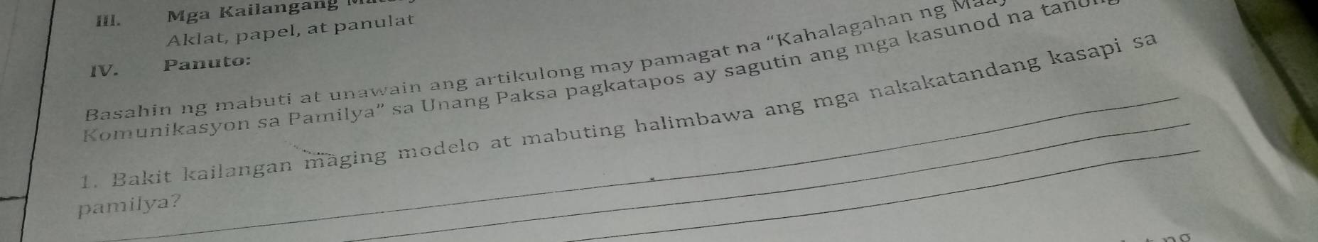 Il. Mga Kailangang 
Aklat, papel, at panulat 
Basahin ng mabuti at unawain ang artikulong may pamagat na “Kahalagahan ng Ma 
IV. Panuto: 
Komunikasyon sa Pamilya” sa Unang Paksa pagkatapos ay sagutin ang mga kasunod na tand 
1. Bakit kailangan mäging modelo at mabuting halimbawa ang mga nakakatandang kasapi sa 
pamilya?