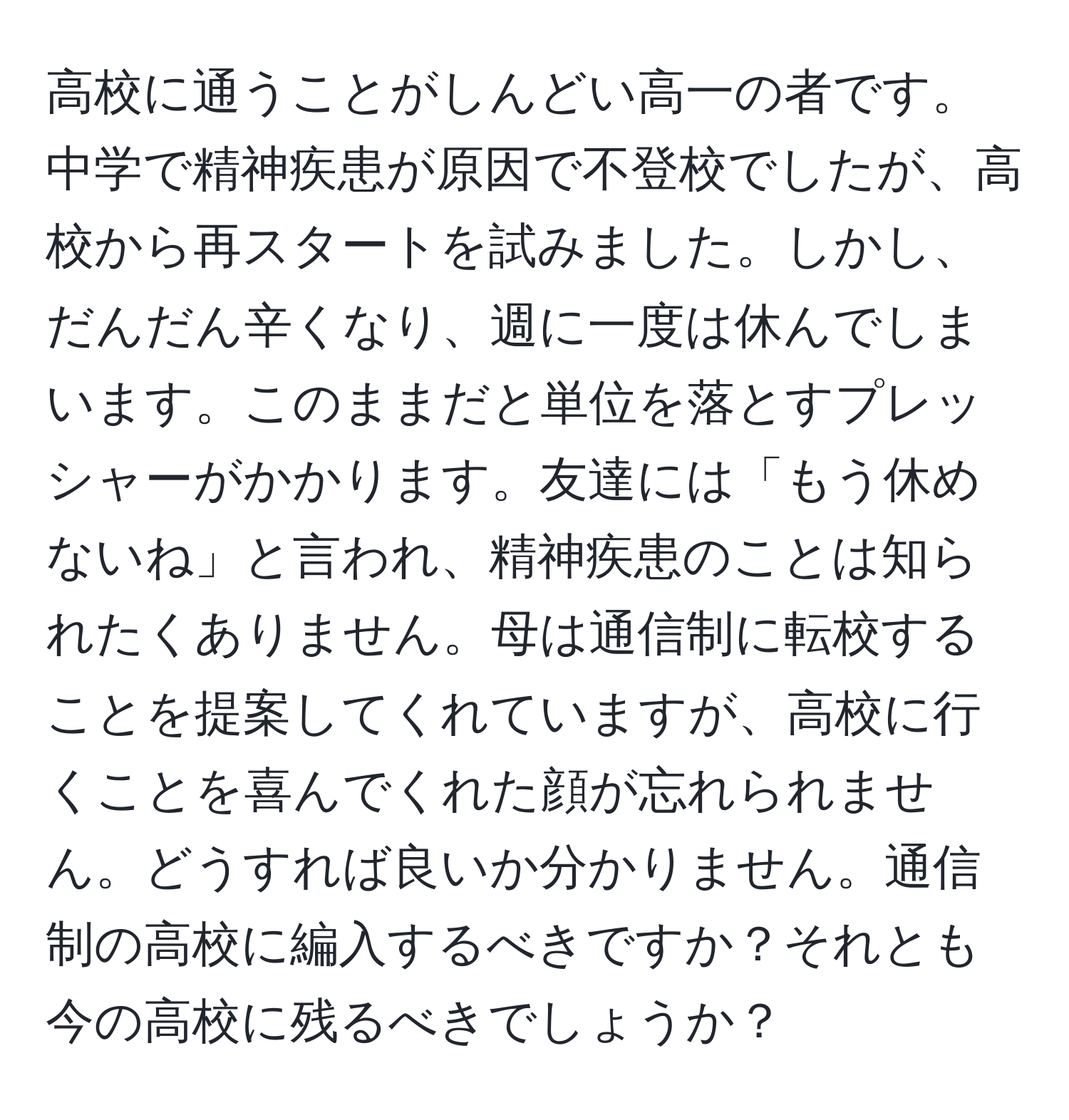 高校に通うことがしんどい高一の者です。中学で精神疾患が原因で不登校でしたが、高校から再スタートを試みました。しかし、だんだん辛くなり、週に一度は休んでしまいます。このままだと単位を落とすプレッシャーがかかります。友達には「もう休めないね」と言われ、精神疾患のことは知られたくありません。母は通信制に転校することを提案してくれていますが、高校に行くことを喜んでくれた顔が忘れられません。どうすれば良いか分かりません。通信制の高校に編入するべきですか？それとも今の高校に残るべきでしょうか？