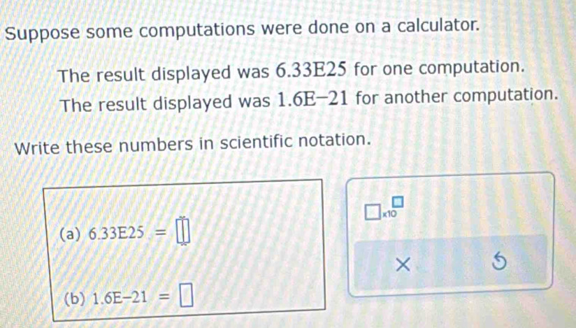 Suppose some computations were done on a calculator. 
The result displayed was 6.33E25 for one computation. 
The result displayed was 1.6E-21 for another computation. 
Write these numbers in scientific notation.
□ * 10^(□)
(a) 6.33E25=□
× 
(b) 1.6E-21=□