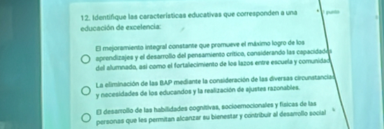 Identifique las características educativas que corresponden a una pusó
educación de excelencia:
El mejoramiento integral constante que promueve el máximo logro de los
aprendizajes y el desarrollo del pensamiento crítico, considerando las capacidados
del alumnado, así como el fortalecimiento de los lazos entre escuela y comunidad
La eliminación de las BAP mediante la consideración de las diversas circunstanciad
y necesidades de los educandos y la realización de ajustes razonables.
El desarrollo de las habilidades cognitivas, socioemocionales y físicas de las
personas que les permitan alcanzar su bienestar y contribuir al desarrollo social