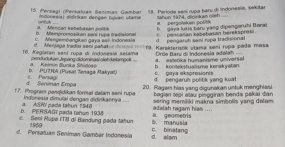 Persagi (Persatuan Seniman Gambar 18. Periode seni rupa baru di Indonesia, sekitar
Indonesia) didirikan dengan tujuan utama tahun 1974, dicirikan oleh ....
untuk .... a. pergolakan politik
a. Mencari kebebasan politik b. gaya lukis baru yang dipengaruhi Barat
b. Mempromosikan seni rupa tradisional c. pencarian kebebasan berekspresi .
c. Mengembangkan gaya asli Indonesia d. pengaruh seni rupa tradisional
d. Menjaga tradisi seni pahatea rissiea msi 19. Karakteristik utama seni rupa pada masa
16. Kegiatan seni rupa di Indonesia selama Orde Baru di Indonesia adalah ....
pendudukan Jepang didominasi oleh kelompok .... a. estetika humanisme universal
a. Keimin Bunka Shidoso b. kontekstualisme kerakyatan
b. PUTRA (Pusat Tenaga Rakyat) c. gaya ekspresionis
c. Persagi
d. pengaruh politik yang kuat
d. Seniman Eropa
20. Ragam hias yang digunakan untuk menghiasi
17. Program pendidikan formal dalam seni rupa bagian tepi atau pinggiran benda pakai dan
Indonesia dimulai dengan didirikannya .... sering memiliki makna simbolis yang dalam
a. ASRI pada tahun 1948 adalah ragam hias ....
b. PERSAGI pada tahun 1938 a. geometris
c. Seni Rupa ITB di Bandung pada tahun b. manusia
1959 c. binatang
d. Persatuan Seniman Gambar Indonesia d. alam