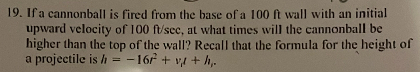 If a cannonball is fired from the base of a 100 ft wall with an initial 
upward velocity of 100 ft/sec, at what times will the cannonball be 
higher than the top of the wall? Recall that the formula for the height of 
a projectile is h=-16t^2+v_1t+h_1.