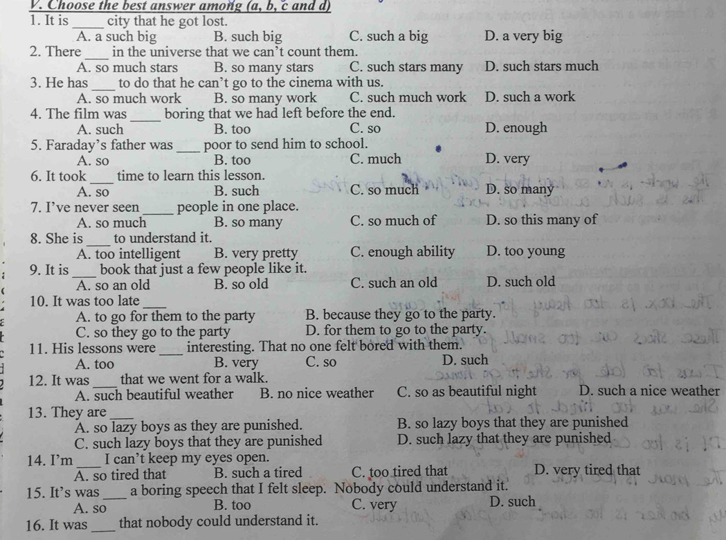 Choose the best answer among (a, b, c and d)
1. It is _city that he got lost.
A. a such big B. such big C. such a big D. a very big
_
2. There in the universe that we can^, t count them.
A. so much stars B. so many stars C. such stars many D. such stars much
_
3. He has to do that he can’t go to the cinema with us.
A. so much work B. so many work C. such much work D. such a work
_
4. The film was boring that we had left before the end.
A. such B. too C. so D. enough
5. Faraday’s father was _poor to send him to school.
A. so B. too C. much D. very
_
6. It took time to learn this lesson.
A. so B. such C. so much D. so many
7. I’ve never seen _people in one place.
A. so much B. so many C. so much of D. so this many of
_
8. She is to understand it.
A. too intelligent B. very pretty C. enough ability D. too young
9. It is_ book that just a few people like it.
A. so an old B. so old C. such an old D. such old
10. It was too late_
A. to go for them to the party B. because they go to the party.
C. so they go to the party D. for them to go to the party.
_
11. His lessons were interesting. That no one felt bored with them.
A. too B. very C. so D. such
12. It was _that we went for a walk.
A. such beautiful weather B. no nice weather C. so as beautiful night D. such a nice weather
13. They are_
A. so lazy boys as they are punished. B. so lazy boys that they are punished
C. such lazy boys that they are punished D. such lazy that they are punished
14. I’m I can’t keep my eyes open.
A. so tired that B. such a tired C. too tired that D. very tired that
15. It’s was a boring speech that I felt sleep. Nobody could understand it.
A. so_ B. too C. very D. such
16. It was_ that nobody could understand it.