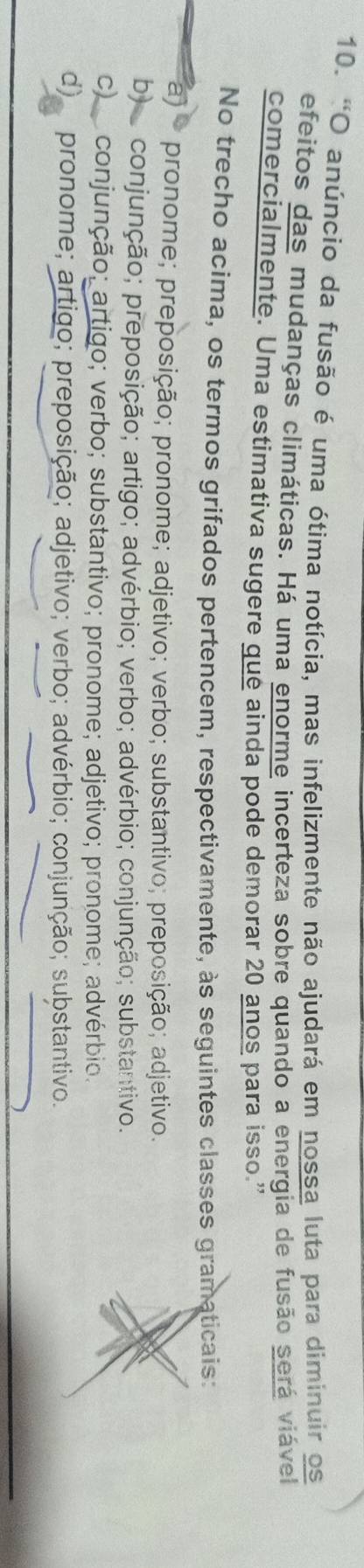 "O anúncio da fusão é uma ótima notícia, mas infelizmente não ajudará em nossa luta para diminuir os
efeitos das mudanças climáticas. Há uma enorme incerteza sobre quando a energia de fusão será viável
comercialmente. Uma estimativa sugere que ainda pode demorar 20 anos para isso."
No trecho acima, os termos grifados pertencem, respectivamente, às seguintes classes gramaticais:
a) pronome; preposição; pronome; adjetivo; verbo; substantivo; preposição; adjetivo.
b) conjunção; preposição; artigo; advérbio; verbo; advérbio; conjunção; substantivo.
c) conjunção; artigo; verbo; substantivo; pronome; adjetivo; pronome; advérbio;
d) pronome; artigo; preposição; adjetivo; verbo; advérbio; conjunção; substantivo.