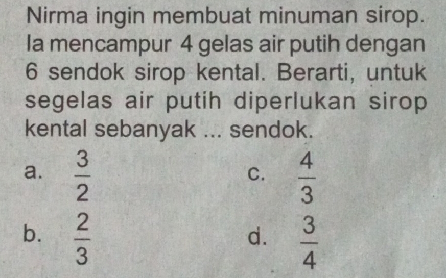 Nirma ingin membuat minuman sirop.
Ia mencampur 4 gelas air putih dengan
6 sendok sirop kental. Berarti, untuk
segelas air putih diperlukan sirop
kental sebanyak ... sendok.
a.  3/2   4/3 
C.
b.  2/3 
d.  3/4 