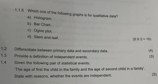 Which one of the following graphs is for qualitative data?
a) Histogram.
b) Bar Chart.
c) Ogive plot.
d) Stem and leaf.
(5* 2=10)
1.2 Differentiate between primary data and secondary data. (4)
1.3 Provide a definition of independent events. (3)
1.4 Given the following pair of statistical events:
'The age of first the child in the family and the age of second child in a family'.
State with reasons, whether the events are independent. (3)