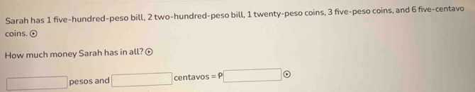 Sarah has 1 five-hundred-peso bill, 2 two-hundred-peso bill, 1 twenty-peso coins, 3 five-peso coins, and 6 five-centavo
coins. ⓣ 
How much money Sarah has in all? ⊙
□ pesos and □ centavos =P□ odot