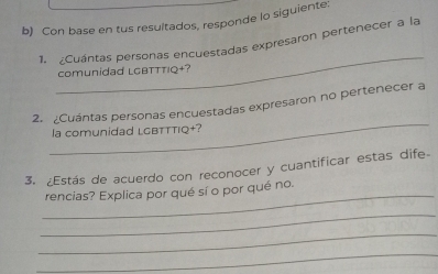 Con base en tus resultados, responde lo siguiente: 
_ 
1. ¿Cuántas personas encuestadas expresaron pertenecer a la 
comunidad LGBTTTIQ+? 
_ 
2. ¿Cuántas personas encuestadas expresaron no pertenecer a 
la comunidad LGBTTTIQ+? 
3. ¿Estás de acuerdo con reconocer y cuantificar estas dife 
_ 
rencias? Explica por qué sí o por qué no. 
_ 
_ 
_