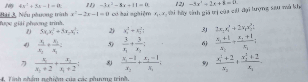 4x^2+5x-1=0 11) -3x^2-8x+11=0 ` 12) -5x^2+2x+8=0. 
Bài 3, Nếu phương trình x^2-2x-1=0 có hai nghiệm x_1, x_2 thi hãy tính giá trị của cái đại lượng sau mà khê 
được giải phương trình. 
1) 5x_1x_2^(2+5x_2)x_1^(2; 2) x_1^2+x_2^2 : 3) 2x_2)x_1^(3+2x_1)x_2^(3;
frac x_1)x_2+frac x_2x_1; 
5) frac 3x_1+frac 3x_2; frac x_1+1x_2+frac x_3+1x_1; 
6) 
7 frac x_1x_2+2+frac x_2x_1+2 8) frac x_1-1x_2+frac x_2-1x_1; 9) frac (x_1)^2+2x_2+frac (x_2)^2+2x_1. 
4. Tính nhầm nghiệm của các phương trình.