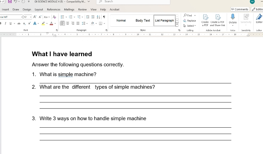 af G6 SCIENCE MODULE 4 (5) - Compatibility M... Search 
Insert Draw Design Layout References Mailings Review View Help Acrobat Comments Editir 
nal MT 12 A Find 
Normal Body Text List Paragraph Replace 
I x, Select ≌ Create Create a PDF a PDF and Share link Dictate Sensitivity Editor 
Font 5 Paragraph 5 Styles 5 Editing Adube Acrubat Vuice Sensitivity Editer 
8 · 11 12 13 1 15 16 1º 
What I have learned 
Answer the following questions correctly. 
1. What is simple machine? 
_ 
2. What are the different types of simple machines? 
_ 
_ 
_ 
3. Write 3 ways on how to handle simple machine 
_ 
_ 
_