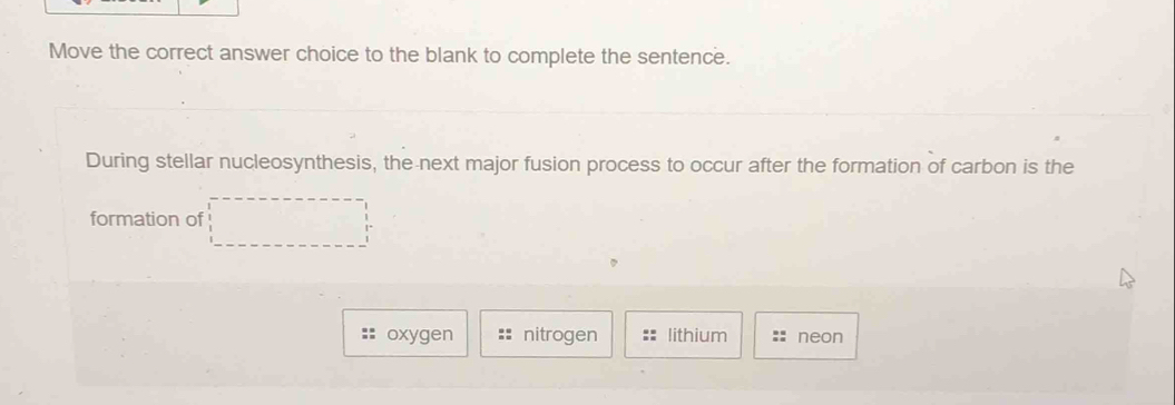 Move the correct answer choice to the blank to complete the sentence.
During stellar nucleosynthesis, the next major fusion process to occur after the formation of carbon is the
formation of
oxygen nitrogen lithium neon