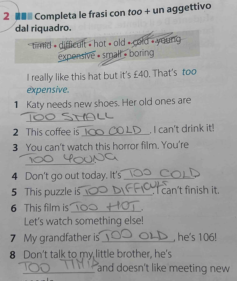 2 ■■■ Completa le frasi con too + un aggettivo
dal riquadro.
timid • difficult • hot • old • cold - young
expensive • small • boring
I really like this hat but it's £40. That's too
expensive.
1 Katy needs new shoes. Her old ones are
_
2 This coffee is _. I can't drink it!
3 You can’t watch this horror film. You’re
_
4 Don't go out today. It's_
5 This puzzle is_ . I can’t finish it.
6 This film is_
.
Let’s watch something else!
7 My grandfather is _, he's 106!
8 Don’t talk to my little brother, he’s
_and doesn't like meeting new