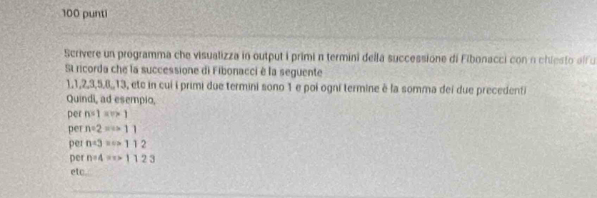 100 punti 
Scrivere un programma che visualizza in output i primi n termini della successione di Fibonacci con n chiesto alf u 
St ricorda che la successione di Fibonacci è la seguente
1, 1, 2, 3, 5, 6,, 13, etc in cu i primi due termini sono 1 e poi ogni termine à la somma dei due precedenti 
Quindi, ad esempio, 
per n=1=v* 1
per n=2=(+11
per n=3=s>112
per n=4=π >1123
etc