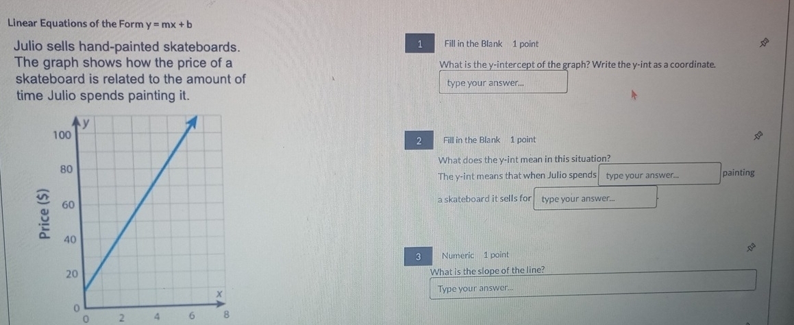 Linear Equations of the Form y=mx+b
Julio sells hand-painted skateboards.
1 Fill in the Blank 1 point
The graph shows how the price of a What is the y-intercept of the graph? Write the y -int as a coordinate.
skateboard is related to the amount of type your answer...
time Julio spends painting it.
Fill in the Blank 1 point
2
What does the y -int mean in this situation?
The y -int means that when Julio spends type your answer... painting
a skateboard it sells for type your answer...
3 Numeric 1 point
What is the slope of the line?
Type your answer...
0 2 4 6 8