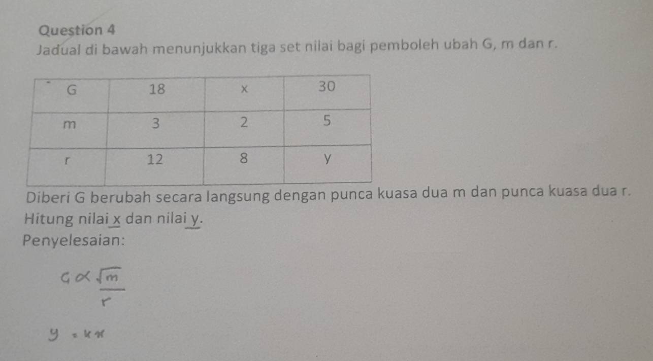 Jadual di bawah menunjukkan tiga set nilai bagi pemboleh ubah G, m dan r. 
Diberi G berubah secara langsung dengan punca kuasa dua m dan punca kuasa dua r. 
Hitung nilai x dan nilai y. 
Penyelesaian: