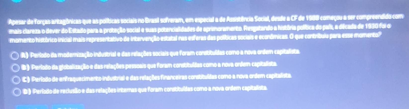 Apesar de forças antagônicas que as políticas sociais no Brasil sofreram, em especial a de Assistência Social, desde a CF de 1988 começou a ser compreendido com
mais clareza o dever do Estado para a proteção social e suas potencialidades de aprimoramento. Resgatando a história política do país, a década de 1930 foi o
momento histórico inicial mais representativo de intervenção estatal nas esferas das políticas sociais e econômicas. O que contribuiu para esse momento?
A ) Período da modernização industrial e das relações sociais que foram constituídas como a nova ordem capitalista.
B ) Período da globalização e das relações pessoais que foram constituídas como a nova ordem capitalista.
C ) Período de enfraquecimento industrial e das relações financeiras constituídas como a nova ordem capitalista.
D ) Período de reclusão e das relações internas que foram constituídas como a nova ordem capitalista.