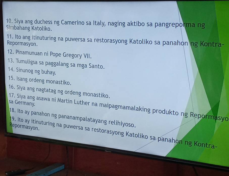 Siya ang duchess ng Camerino sa Italy, naging aktibo sa pangreporma ng 
Simbahang Katoliko. 
11. Ito ang itinuturing na puwersa sa restorasyong Katoliko sa panahon ng Kontra- 
Repormasyon. 
12. Pinamunuan ni Pope Gregory VII. 
13. Tumuligsa sa paggalang sa mga Santo. 
14. Sinunog ng buhay. 
15. Isang ordeng monastiko. 
16. Siya ang nagtatag ng ordeng monastiko. 
sa Germany. 
17. Siya ang asawa ni Martin Luther na maipagmamalaking produkto ng Repormasyo 
18. Ito ay panahon ng pananampalatayang relihiyoso. 
Repormasyon. 
19. Ito ay itinuturing na puwersa sa restorasyong Katoliko sa panahon ng Kontra-