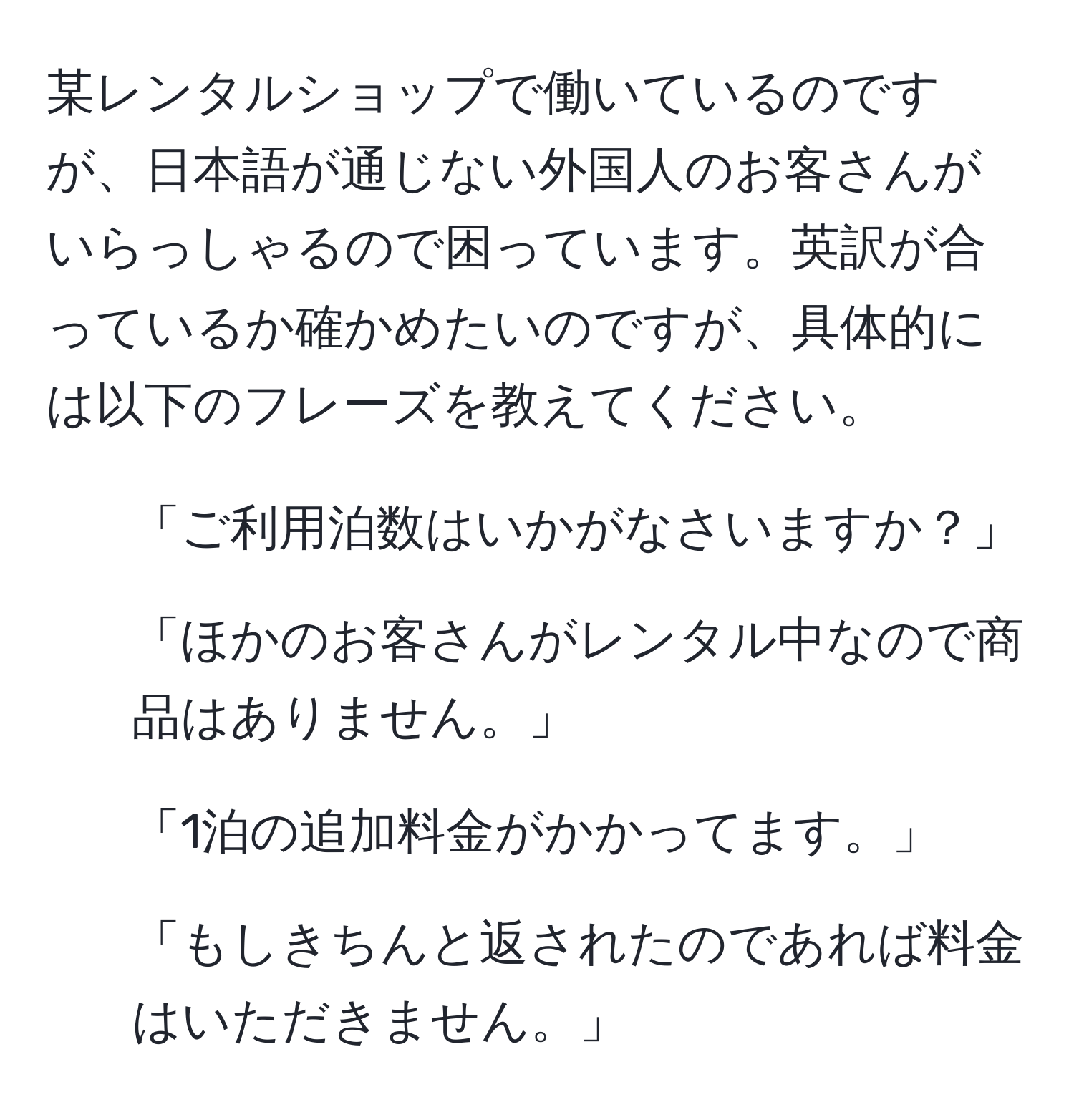 某レンタルショップで働いているのですが、日本語が通じない外国人のお客さんがいらっしゃるので困っています。英訳が合っているか確かめたいのですが、具体的には以下のフレーズを教えてください。  
1. 「ご利用泊数はいかがなさいますか？」  
2. 「ほかのお客さんがレンタル中なので商品はありません。」  
3. 「1泊の追加料金がかかってます。」  
4. 「もしきちんと返されたのであれば料金はいただきません。」