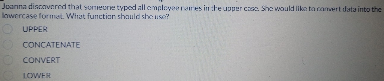 Joanna discovered that someone typed all employee names in the upper case. She would like to convert data into the
lowercase format. What function should she use?
UPPER
CONCATENATE
CONVERT
LOWER