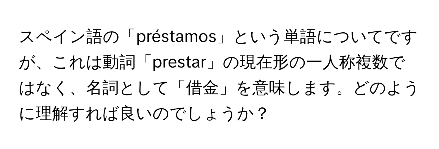 スペイン語の「préstamos」という単語についてですが、これは動詞「prestar」の現在形の一人称複数ではなく、名詞として「借金」を意味します。どのように理解すれば良いのでしょうか？