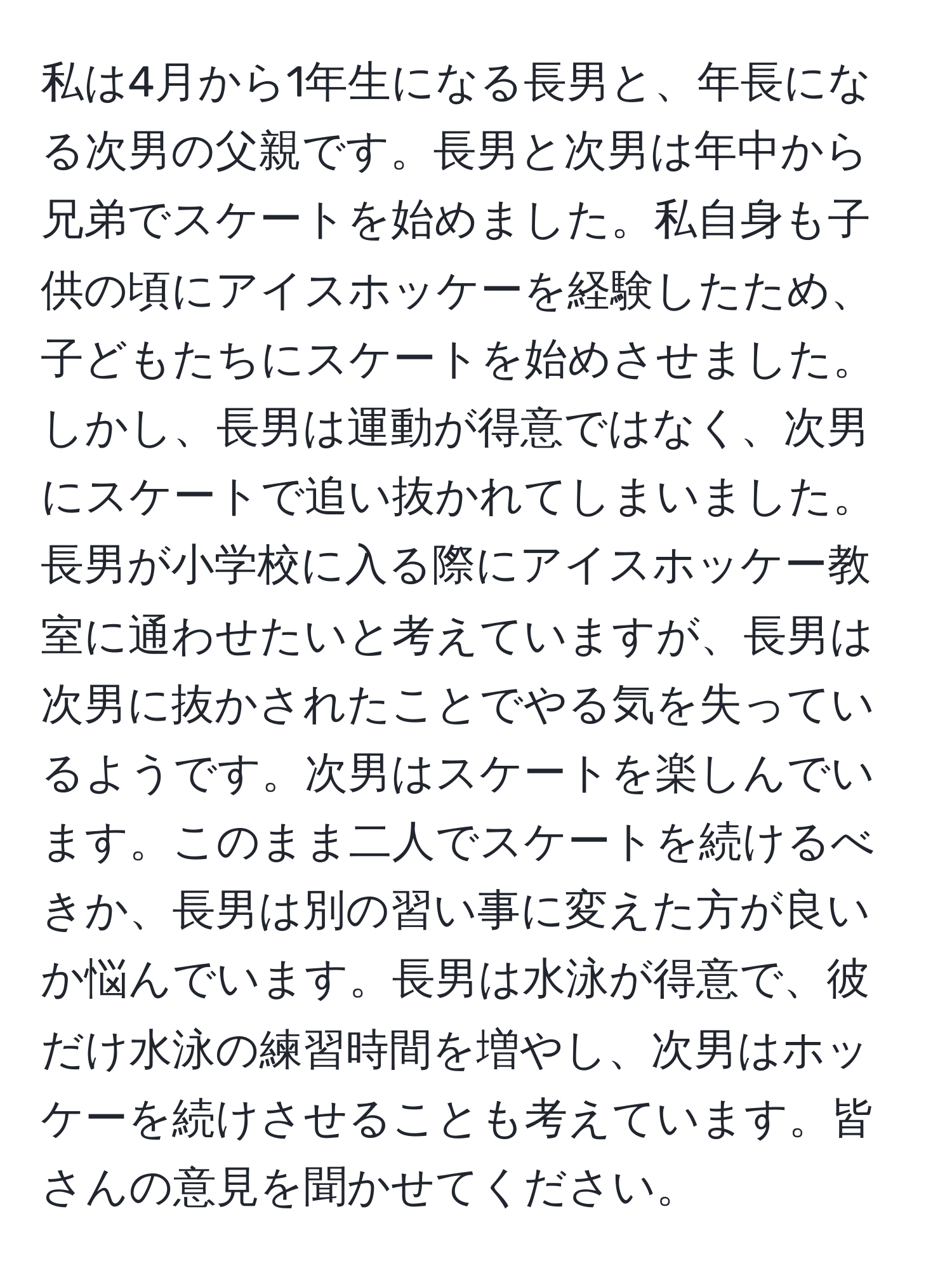 私は4月から1年生になる長男と、年長になる次男の父親です。長男と次男は年中から兄弟でスケートを始めました。私自身も子供の頃にアイスホッケーを経験したため、子どもたちにスケートを始めさせました。しかし、長男は運動が得意ではなく、次男にスケートで追い抜かれてしまいました。長男が小学校に入る際にアイスホッケー教室に通わせたいと考えていますが、長男は次男に抜かされたことでやる気を失っているようです。次男はスケートを楽しんでいます。このまま二人でスケートを続けるべきか、長男は別の習い事に変えた方が良いか悩んでいます。長男は水泳が得意で、彼だけ水泳の練習時間を増やし、次男はホッケーを続けさせることも考えています。皆さんの意見を聞かせてください。