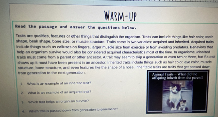 Warm-up 
Read the passage and answer the questions below. 
Traits are qualities, features or other things that distinguish the organism. Traits can include things like hair color, tooth 
shape, beak shape, bone size, or muscle structure. Traits come in two varieties: acquired and inherited. Acquired traits 
include things such as calluses on fingers, larger muscle size from exercise or from avoiding predators. Behaviors that 
help an organism survive would also be considered acquired characteristics most of the time. In organisms, inherited 
traits must come from a parent or other ancestor. A trait may seem to skip a generation or even two or three, but if a trait 
shows up it must have been present in an ancestor. Inherited traits include things such as hair color, eye color, muscle 
structure, bone structure, and even features like the shape of a nose. Inheritable traits are traits that get passed down 
from generation to the next generation. 
1. What is an example of an inherited trait? 
2. What is an example of an acquired trait? 
3 Which trait helps an organism survive? 
4. Which trait is passed down from generation to generation?