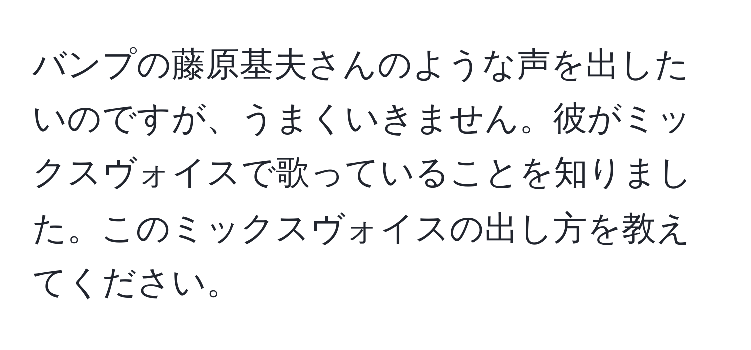 バンプの藤原基夫さんのような声を出したいのですが、うまくいきません。彼がミックスヴォイスで歌っていることを知りました。このミックスヴォイスの出し方を教えてください。