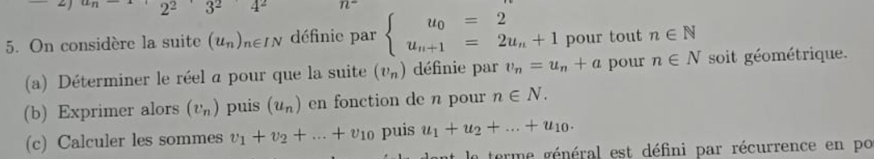 2² 3^2 4^2 n^-
5. On considère la suite (u_n)_n∈ IN définie par beginarrayl u_0=2 u_n+1=2u_n+1endarray. pour tout n∈ N
(a) Déterminer le réel a pour que la suite (v_n) définie par v_n=u_n+a pour n∈ N soit géométrique. 
(b) Exprimer alors (v_n) puis (u_n) en fonction de n pour n∈ N. 
(c) Calculer les sommes v_1+v_2+...+v_10 puis u_1+u_2+...+u_10. 
ant le terme général est défini par récurrence en po