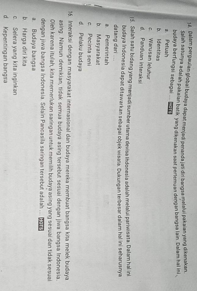 Dalam pergaulan global budaya dapat menjadi penanda jati diri bangsa melalui pakaian yang dikenakan.
Salah satunya adalah pakaian batik yang dikenakan saat pertemuan dengan bangsa lain. Dalam hal ini
budaya berfungsi sebagai .... Hots
a Petuah
b. Identitas
c. Warusan leluhur
d. Panduan interaksi
15. Salah satu bidang yang menjadi sumber utama devisa Indonesia adalah melalui pariwisata. Dalam hal ini
budaya Indonesia dapat ditawarkan sebagai objek wisata. Dukungan terbesar dalam hal ini seharusnya
datang dari ....
a. Pemerintah
b. Masyarakat
1 c. Pecinta seni

d. Pelaku budaya
16. Interaksi dengan masyarakat internasional dan budaya mereka membuat bangsa kita melek budaya
asing. Namun demikian, tidak semua budaya asing tersebut sesuai dengan jiwa bangsa Indonesia.
Oleh karena itulah, kita memerlukan saringan untuk memilih budaya asing yang sesuai dan tidak sesuai
dengan jiwa bangsa Indonesia. Selain Pancasila saringan tersebut adalah .... 20
a. Budaya bangsa
b. Harga diri kita
c. Selera yang kita inginkan
d. Kepentingan bangsa