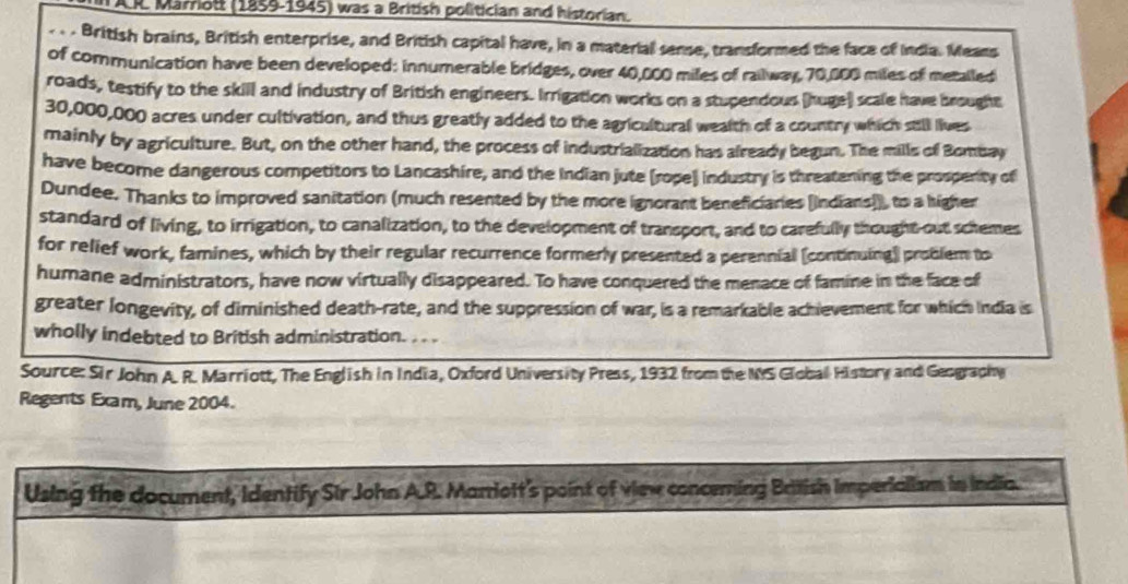 IAR. Marriott (1859-1945) was a British politician and historian. 
- British brains, British enterprise, and British capital have, in a material sense, transformed the face of India. Means 
of communication have been developed: innumerable bridges, over 40,000 miles of railway, 70,000 miles of metailed 
roads, testify to the skill and industry of British engineers. Irrigation works on a stupendous (huge) scale have brought
30,000,000 acres under cultivation, and thus greatly added to the agricultural wealth of a country which still lives 
mainly by agriculture. But, on the other hand, the process of industrialization has already begun. The mills of Bombay 
have become dangerous competitors to Lancashire, and the Indian jute (rope) industry is threatening the prosperity of 
Dundee. Thanks to improved sanitation (much resented by the more ignorant beneficiaries [Indians]), to a higher 
standard of living, to irrigation, to canalization, to the development of transport, and to carefully thought out schemes 
for relief work, famines, which by their regular recurrence formerly presented a perennial (continuing] problem to 
humane administrators, have now virtually disappeared. To have conquered the menace of famine in the face of 
greater longevity, of diminished death-rate, and the suppression of war, is a remarkable achievement for which India is 
wholly indebted to British administration. . . . 
Source: Sir John A. R. Marriott, The English in India, Oxford University Press, 1932 from the NS Global History and Geography 
Regents Exam, June 2004. 
Using the document, Identify Sir John A.R. Marriott's point of view conceming British imperialism in India.