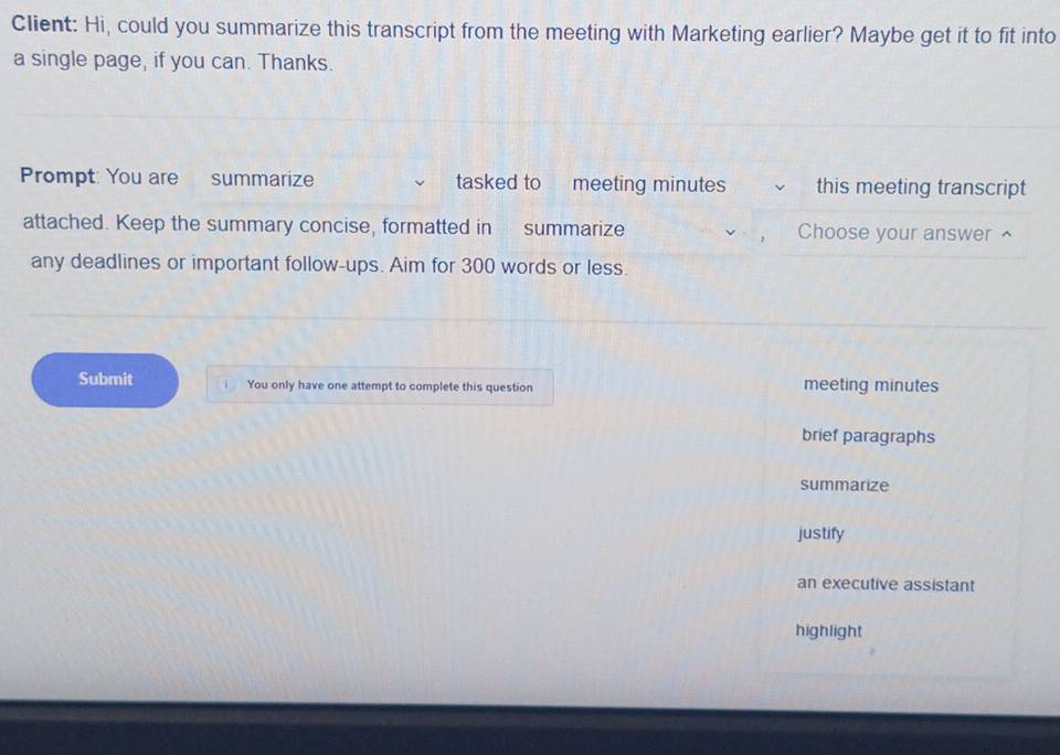 Client: Hi, could you summarize this transcript from the meeting with Marketing earlier? Maybe get it to fit into 
a single page, if you can. Thanks. 
Prompt: You are summarize tasked to meeting minutes this meeting transcript 
attached. Keep the summary concise, formatted in summarize Choose your answer ^ 
any deadlines or important follow-ups. Aim for 300 words or less. 
Submit You only have one attempt to complete this question meeting minutes 
brief paragraphs 
summarize 
justify 
an executive assistant 
highlight