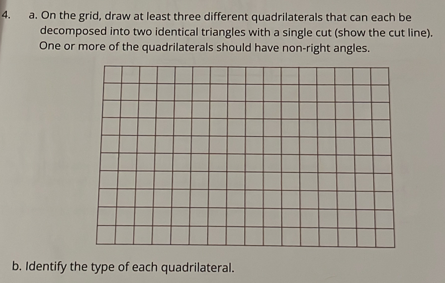 On the grid, draw at least three different quadrilaterals that can each be 
decomposed into two identical triangles with a single cut (show the cut line). 
One or more of the quadrilaterals should have non-right angles. 
b. Identify the type of each quadrilateral.