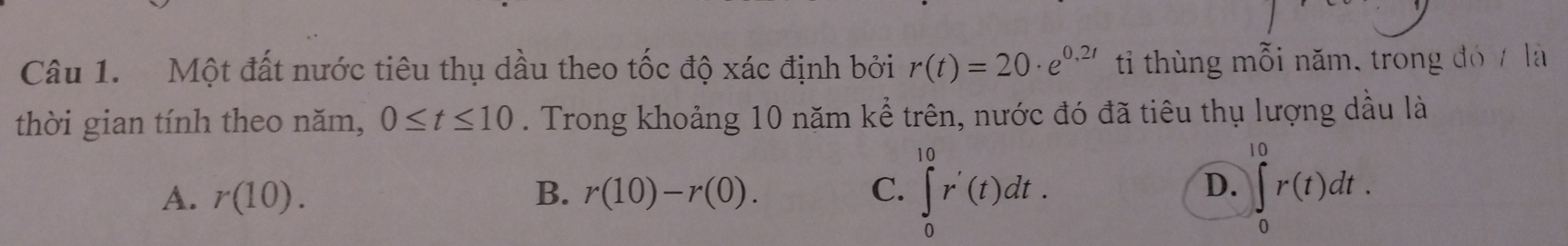 Một đất nước tiêu thụ dầu theo tốc độ xác định bởi r(t)=20· e^(0,2t) ti thùng mỗi năm, trong đó / là
thời gian tính theo năm, 0≤ t≤ 10. Trong khoảng 10 năm kể trên, nước đó đã tiêu thụ lượng dầu là
A. r(10). B. r(10)-r(0). C. ∈tlimits _0^(10)r'(t)dt. ∈t _0^(10)r(t)dt. 
D.