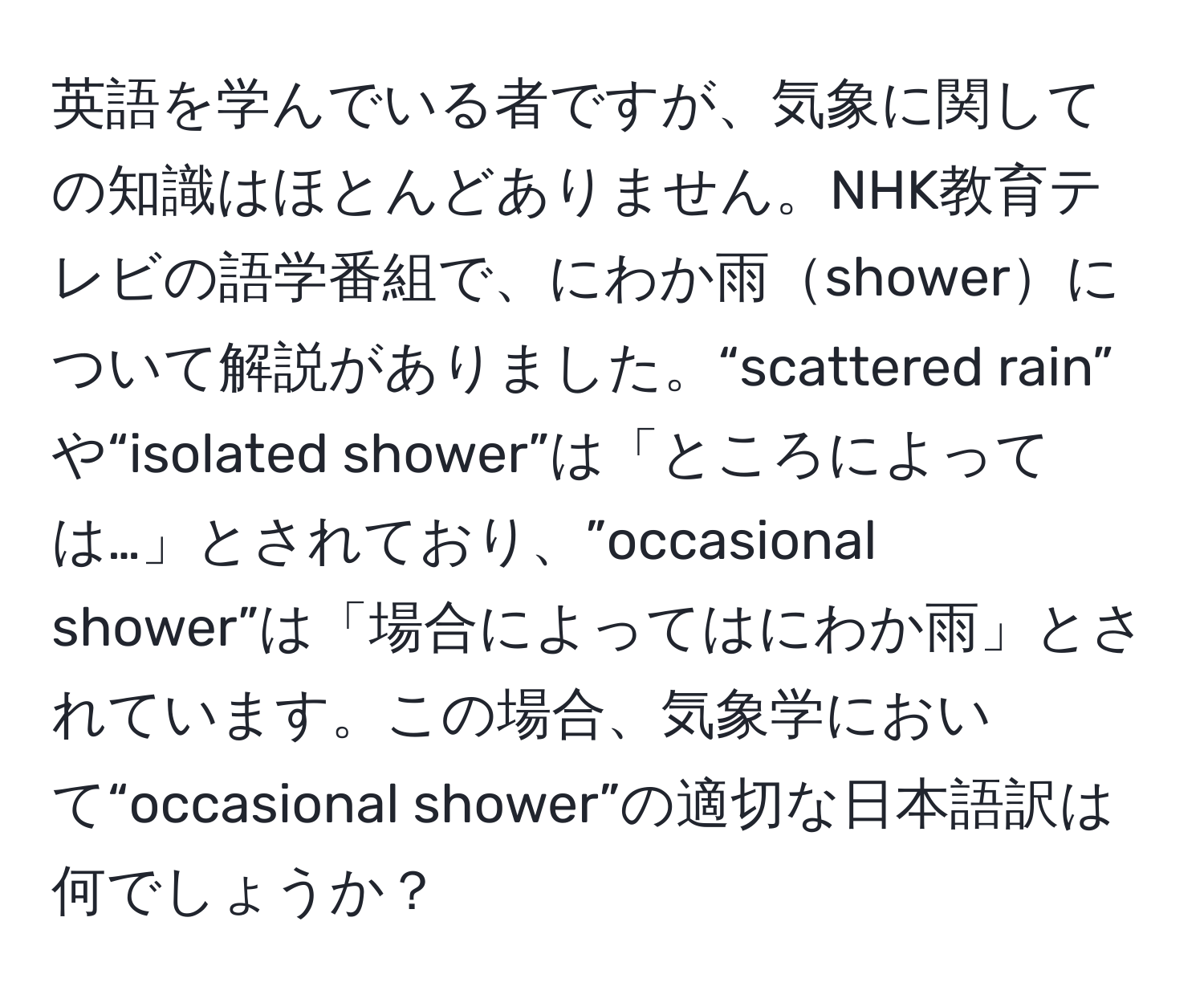 英語を学んでいる者ですが、気象に関しての知識はほとんどありません。NHK教育テレビの語学番組で、にわか雨showerについて解説がありました。“scattered rain” や“isolated shower”は「ところによっては…」とされており、”occasional shower”は「場合によってはにわか雨」とされています。この場合、気象学において“occasional shower”の適切な日本語訳は何でしょうか？