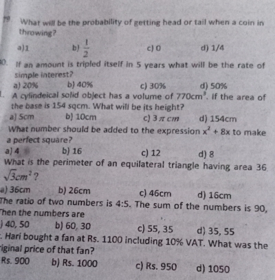 What will be the probability of getting head or tail when a coin in
throwing?
a) 1 b)  1/2  c) 0 d) 1/4
0. If an amount is tripled itself in 5 years what will be the rate of
simple interest?
a) 20% b) 40% c) 30% d) 50%
L. A cylindeical solid object has a volume of 770cm^3. If the area of
the base is 154 sqcm. What will be its height?
a) 5cm b) 10cm c) 3 π cm d) 154cm
What number should be added to the expression x^2+8x to make
a perfect square?
a) 4 b) 16 c) 12 d) 8
What is the perimeter of an equilateral triangle having area 36.
sqrt(3)cm^2 ?
a) 36cm b) 26cm c) 46cm d) 16cm
The ratio of two numbers is 4:5. The sum of the numbers is 90,
Then the numbers are
) 40, 50 b) 60, 30 c) 55, 35 d) 35, 55. Hari bought a fan at Rs. 1100 including 10% VAT. What was the
riginal price of that fan?
Rs. 900 b) Rs. 1000 c) Rs. 950 d) 1050