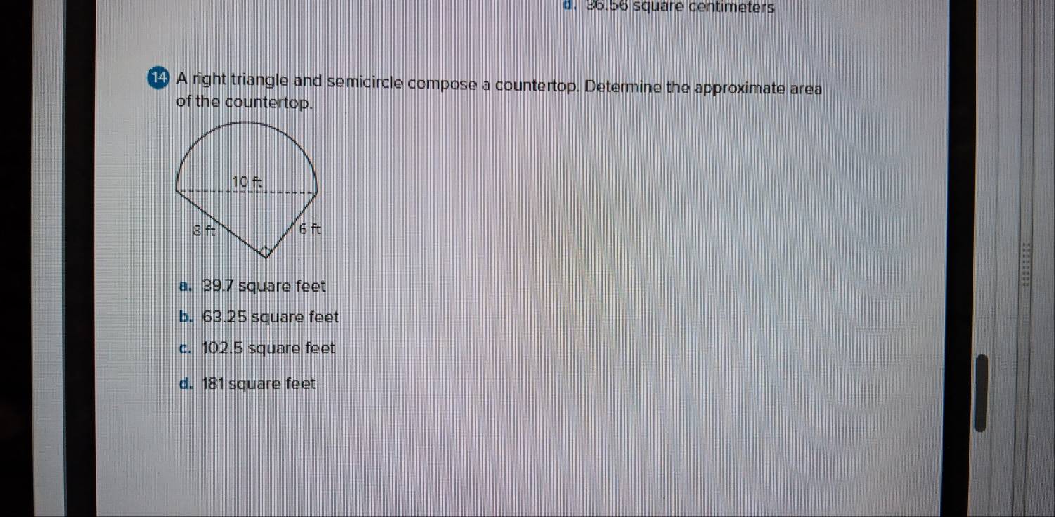 d. 36.56 square centimeters
4 A right triangle and semicircle compose a countertop. Determine the approximate area
of the countertop.
10 ft
8 ft 6 ft
a. 39.7 square feet
::
b. 63.25 square feet
c. 102.5 square feet
d. 181 square feet