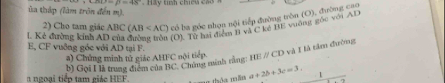 ∠ BD=48°
ủa tháp (làm tròn đến m). 
2) Cho tam giác ABC(AB có ba góc nhọn nội tiếp đường tròn (O), đường cao 
I. Kẻ đường kính AI (O). Từ hai điểm B và C kẻ BE vuỡng góc với AD
E, CF vuông góc với AD tại F. 
a) Chứng minh tử giác AHFC nội tiếp. 
b) Gọi H à trung điểm của BC. Chứng minh rằng HEparallel CD và I là tâm đường 
a ngoại tiếp tam giác HEF.
a+2b+3c=3. 1