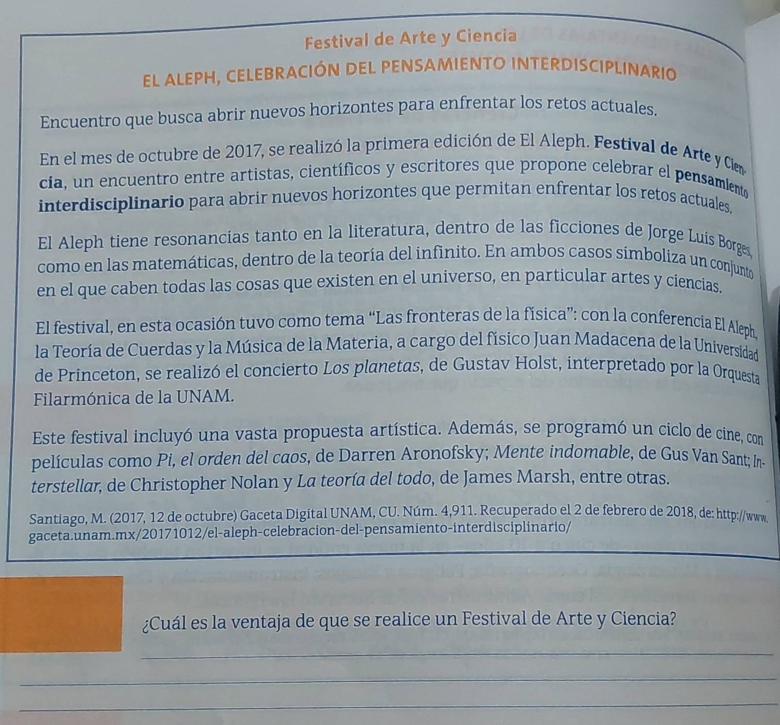 Festival de Arte y Ciencia
el alepH, ceLebración del peNSamiento interdisciplinario
Encuentro que busca abrir nuevos horizontes para enfrentar los retos actuales.
En el mes de octubre de 2017, se realizó la primera edición de El Aleph. Festival de Arte y Cien
cia, un encuentro entre artistas, científicos y escritores que propone celebrar el pensamiento
interdisciplinario para abrir nuevos horizontes que permitan enfrentar los retos actuales.
El Aleph tiene resonancias tanto en la literatura, dentro de las ficciones de Jorge Luis Borges,
como en las matemáticas, dentro de la teoría del infinito. En ambos casos símboliza un conjunto
en el que caben todas las cosas que existen en el universo, en particular artes y ciencias.
El festival, en esta ocasión tuvo como tema “Las fronteras de la física”: con la conferencia El Aleph,
la Teoría de Cuerdas y la Música de la Materia, a cargo del físico Juan Madacena de la Universidad
de Princeton, se realizó el concierto Los planetas, de Gustav Holst, interpretado por la Orquesta
Filarmónica de la UNAM.
Este festival incluyó una vasta propuesta artística. Además, se programó un ciclo de cine, con
películas como Pi, el orden del caos, de Darren Aronofsky; Mente indomable, de Gus Van Sant; In-
terstellar, de Christopher Nolan y La teoría del todo, de James Marsh, entre otras.
Santiago, M. (2017, 12 de octubre) Gaceta Digital UNAM, CU. Núm. 4,911. Recuperado el 2 de febrero de 2018, de: http://www.
gaceta.unam.mx/20171012/el-aleph-celebracion-del-pensamiento-interdisciplinario/
¿Cuál es la ventaja de que se realice un Festival de Arte y Ciencia?
_
_
_