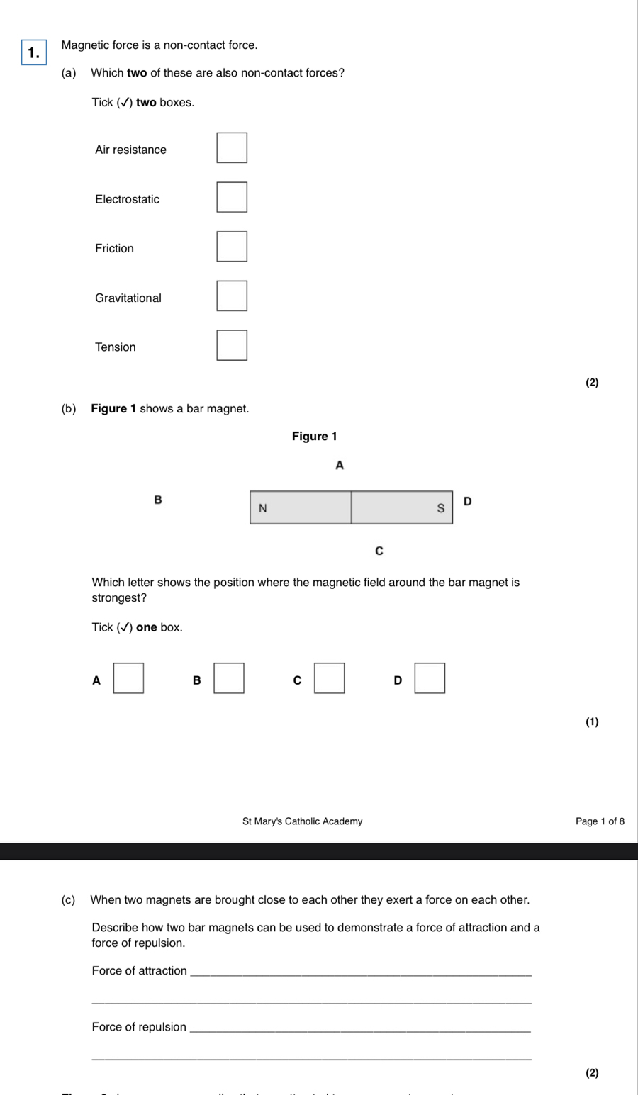 Magnetic force is a non-contact force.
(a) Which two of these are also non-contact forces?
Tick (√) two boxes.
Air resistance
Electrostatic
Friction
Gravitational □
Tension
□ 
(2)
(b) Figure 1 shows a bar magnet.
Figure 1
A
B
N
s D
C
Which letter shows the position where the magnetic field around the bar magnet is
strongest?
Tick (√) one box.
A □ B □ C □ D □ 
(1)
St Mary's Catholic Academy Page 1 of 8
(c) When two magnets are brought close to each other they exert a force on each other.
Describe how two bar magnets can be used to demonstrate a force of attraction and a
force of repulsion.
Force of attraction_
_
Force of repulsion_
_
(2)