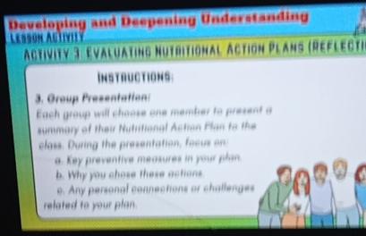 Developing and Deepening Understanding 
Lessón Agtivily 
Activity 3: Evaluating Nutritional Action Plans (Reflect) 
Instructions: 
3. Group Presentation: 
Each group will choose one member to prezent a 
summary of their Nutritional Action Plan to the 
class. During the presentation, facus on 
a. Key preventive measures in your plan. 
b. Why you chose these actions. 
e. Any personal connections or challenges 
related to your plan.