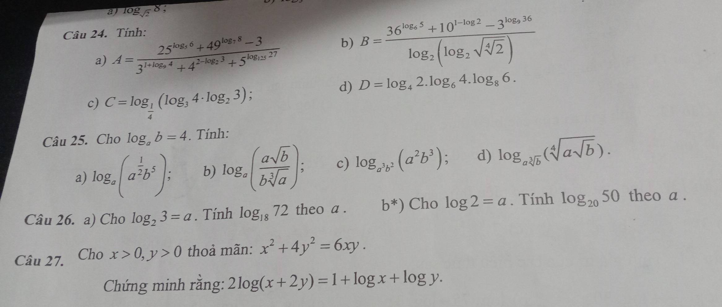 aj log _sqrt(2)8
Câu 24. Tính:
a) A=frac 25^(log _5)6+49^(log _7)8-33^(1+log _9)4+4^(2^-log _2)3+5^(log _125)27
b) B=frac 36^(log _2)5+10^(1-log _2)2-3^(log _2)36log _2(log _2sqrt(sqrt [4]2))
d) D=log _42.log _64.log _86. 
c) C=log _ 1/4 (log _34· log _23); 
Câu 25. Cho log _ab=4. Tính:
a) log _a(a^(frac 1)2b^5), b) log _a( asqrt(b)/bsqrt[3](a) ); c) log _a^3b^2(a^2b^3) d) log _asqrt[3](b)(sqrt[4](asqrt b)). 
Câu 26. a) Cho log _23=a. Tính log _1872 theo a . b^*) Cho log 2=a. Tính log _2050 theo a .
Câu 27. Cho x>0, y>0 thoả mãn: x^2+4y^2=6xy. 
Chứng minh rằng: 2log (x+2y)=1+log x+log y.