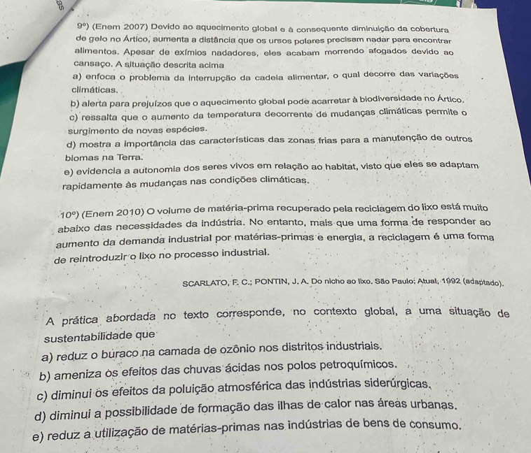 9°) (Enem 2007) Devido ao aquecimento global e à consequente diminuição da cobertura
de gelo no Ártico, aumenta a distância que os ursos polares precisam nadar para encontrar
alimentos. Apesar de exímios nadadores, eles acabam morrendo afogados devido ao
cansaço. A situação descrita acima
a) enfoca o problema da interrupção da cadeia alimentar, o qual decorre das variações
climáticas.
b) alerta para prejuízos que o aquecimento global pode acarretar à biodiversidade no Ártico.
c) ressalta que o aumento da temperatura decorrente de mudanças climáticas permite o
surgimento de novas espécies.
d) mostra a importância das características das zonas frias para a manutenção de outros
biomas na Terra.
e) evidencia a autonomia dos seres vivos em relação ao habitat, visto que eles se adaptam
rapidamente às mudanças nas condições climáticas.
10°) (Enem 2010) O volume de matéria-prima recuperado pela reciclagem do lixo está muito
abaixo das necessidades da indústria. No entanto, mais que uma forma de responder ao
aumento da demanda industrial por matérias-primas e energia, a reciclagem é uma forma
de reintroduzir o lixo no processo industrial.
SCARLATO, F. C.; PONTIN, J. A. Do nicho ao lixo. São Paulo; Atual; 1992 (adaptado).
A prática abordada no texto corresponde, no contexto global, a uma situação de
sustentabilidade que
a) reduz o buraco na camada de ozônio nos distritos industriais.
b) ameniza os efeitos das chuvas ácidas nos polos petroquímicos.
c) diminui os efeitos da poluição atmosférica das indústrias siderúrgicas.
d) diminui a possibilidade de formação das ilhas de calor nas áreas urbanas.
e) reduz a utilização de matérias-primas nas indústrias de bens de consumo.