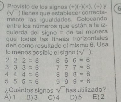 Provisto de los signos (+)(-)(* ),(/ ) y 6
(sqrt() tienes que establecer correcta-
mente las igualdades. Colocando
entre los números que están a la iz-
quierda del signo = de tal manera
que todas las líneas horizontales
den como resultado el mismo 6. Usa
lo menos posible el signo ( -1 ().
222=6 666=6
333=6 777=6
444=6 888=6
555=6 999=6
¿Cuántos signos sqrt() has utilizado?
A) 1 B) 3 C) 4 D) 5 E) 2