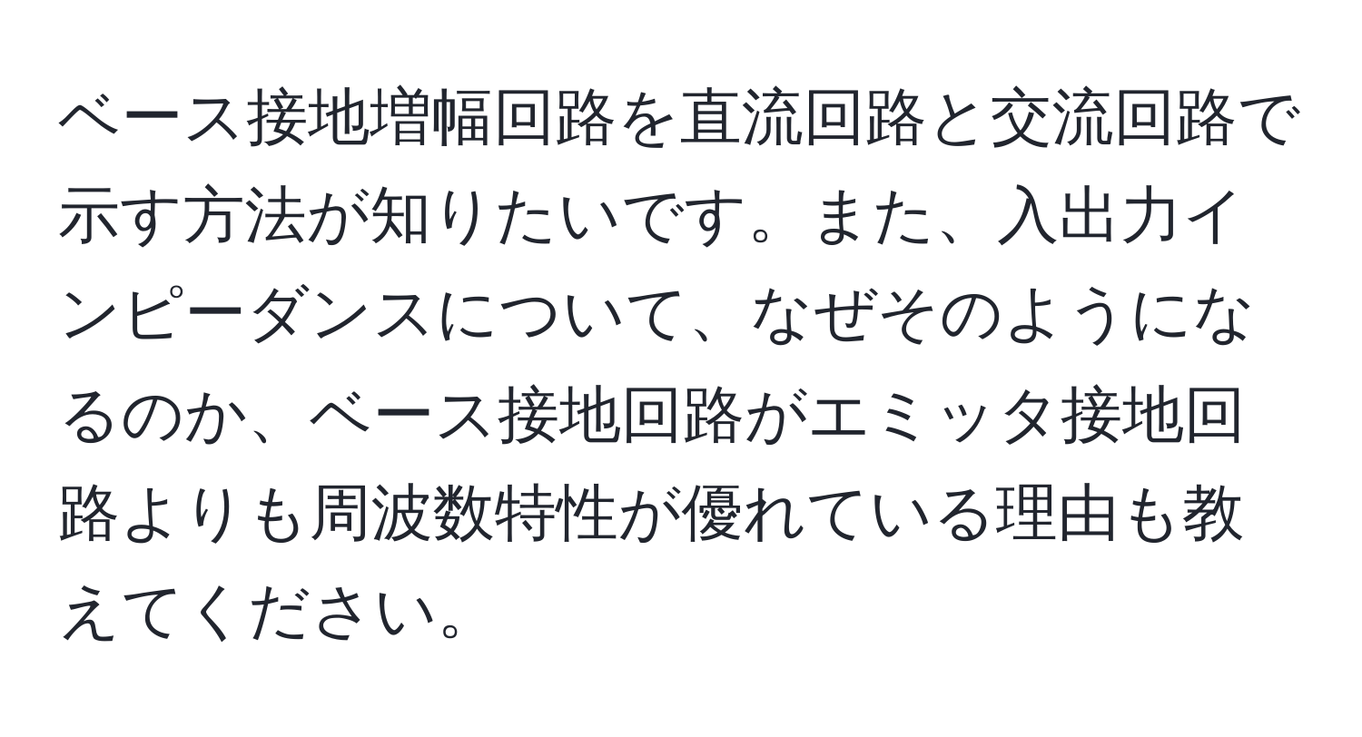 ベース接地増幅回路を直流回路と交流回路で示す方法が知りたいです。また、入出力インピーダンスについて、なぜそのようになるのか、ベース接地回路がエミッタ接地回路よりも周波数特性が優れている理由も教えてください。