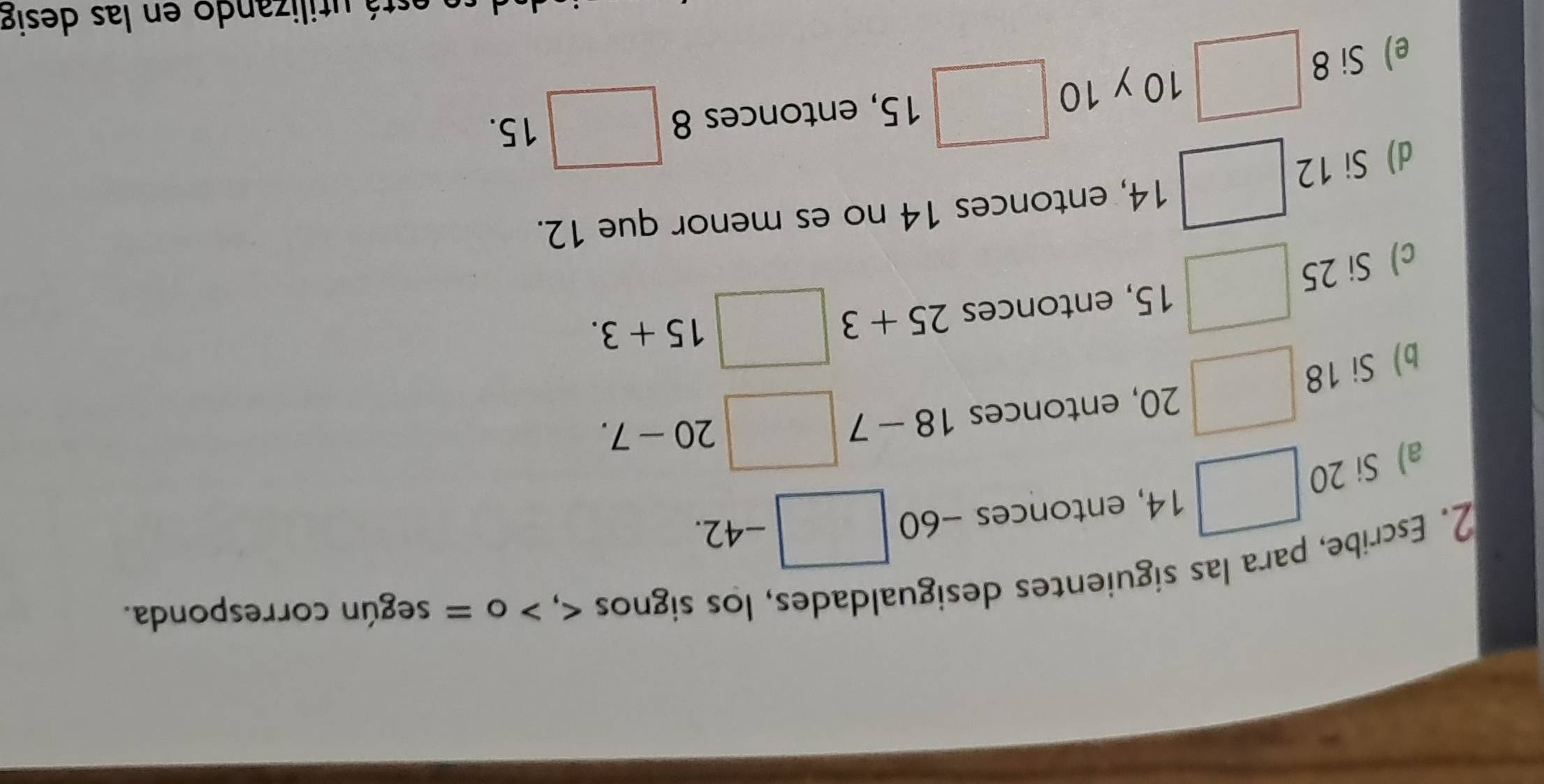 Escribe, para las siguientes desigualdades, los signos , o = según corresponda. 
□ 
-+2
a) Si 20 □ 14, entonces -60 □ - 42
· 7
b) Si 18 □ 20 , entonces 18 □ 20-7. 
c) Si 25 □ 15 , entonces 25+3□ 15+3. 
d) Si 12 □ 14 , entonces 14 no es menor que 12. 
e) Si 8 :□ 10 y 10 □ 1 5, entonces 8 □ 15. 
e está utilizando en las desig