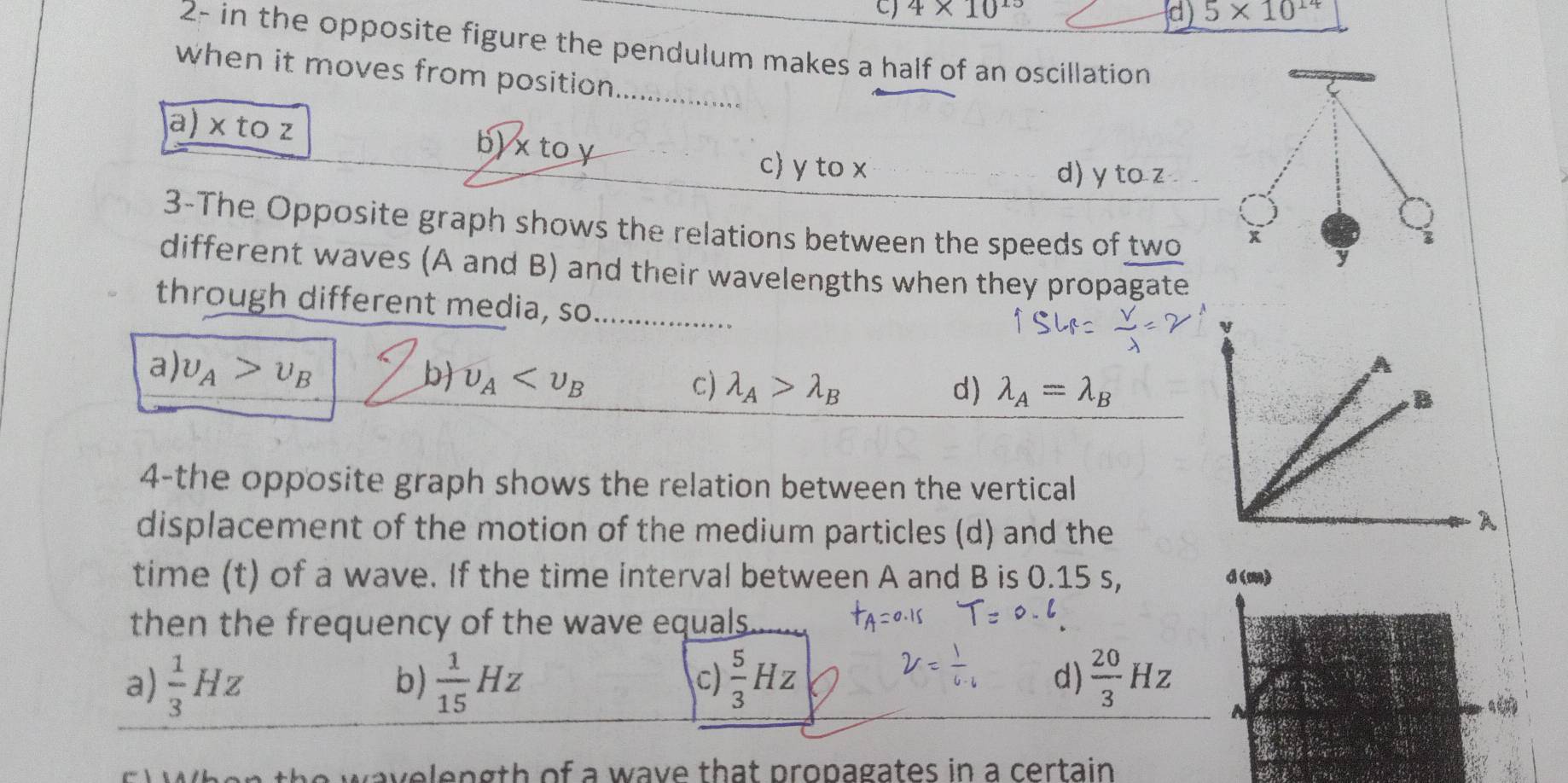 c) 4* 10^(15) 5* 10^(14)
d)
2- in the opposite figure the pendulum makes a half of an oscillation
when it moves from position._ a
a) × to z b) x to y
c) y to x d) y to z
3-The Opposite graph shows the relations between the speeds of two
x
y
different waves (A and B) and their wavelengths when they propagate
through different media, so_
a upsilon _A>upsilon _B
b upsilon _A c) lambda _A>lambda _B d) lambda _A=lambda _B
4-the opposite graph shows the relation between the vertical
displacement of the motion of the medium particles (d) and the
time (t) of a wave. If the time interval between A and B is 0.15 s, d(m)
then the frequency of the wave equals .
a)  1/3 Hz  1/15 Hz  5/3 Hz d)  20/3 Hz
b)
c)
N
q
e wavelength of a wave that propagates in a certain .