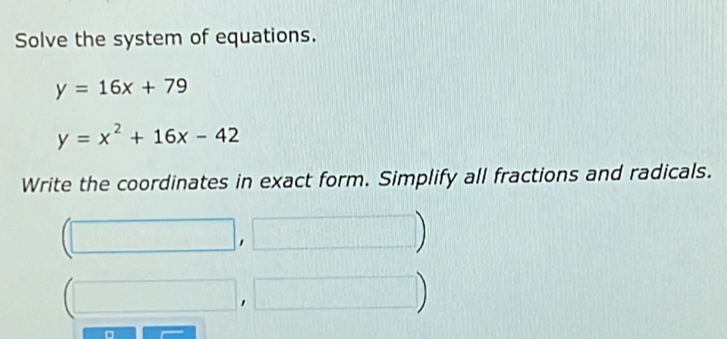 Solve the system of equations.
y=16x+79
y=x^2+16x-42
Write the coordinates in exact form. Simplify all fractions and radicals.