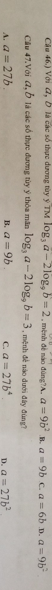 Câu 46.) Với A, Đ là các số thực dương tùy ý TM log _3a-2log _9b=2 , mệnh đề nào đúng?A. a=9b^2 .B. a=9b C. a=6b .D. a=9b^2
Câu 47.Với A, ỗ là các số thực dương tùy ý thỏa mãn log _3a-2log _9b=3 , mệnh đề nào dưới đây đúng?
A. a=27b. B. a=9b. C. a=27b^4. a=27b^2. 
D.